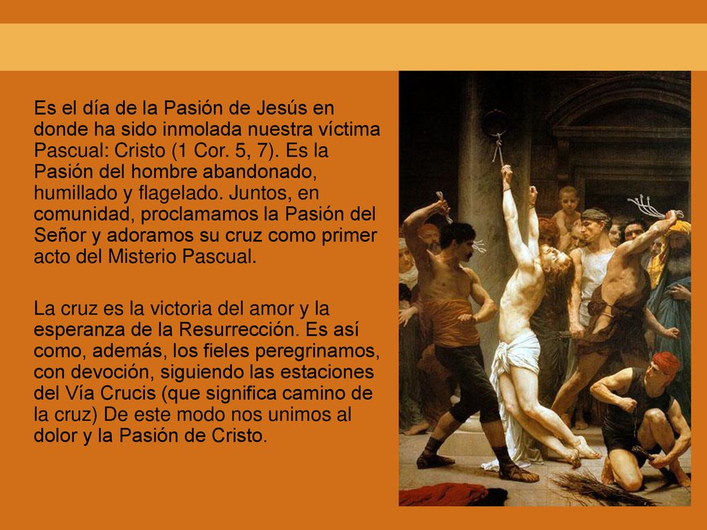 Es el día de la Pasión de Jesús en donde ha sido inmolada nuestra víctima Pascual: Cristo (1 Cor. 5, 7). Es la Pasión del hombre abandonado, humillado y flagelado. Juntos, en comunidad, proclamamos la Pasión del Señor y adoramos su cruz como primer acto del Misterio Pascual.
