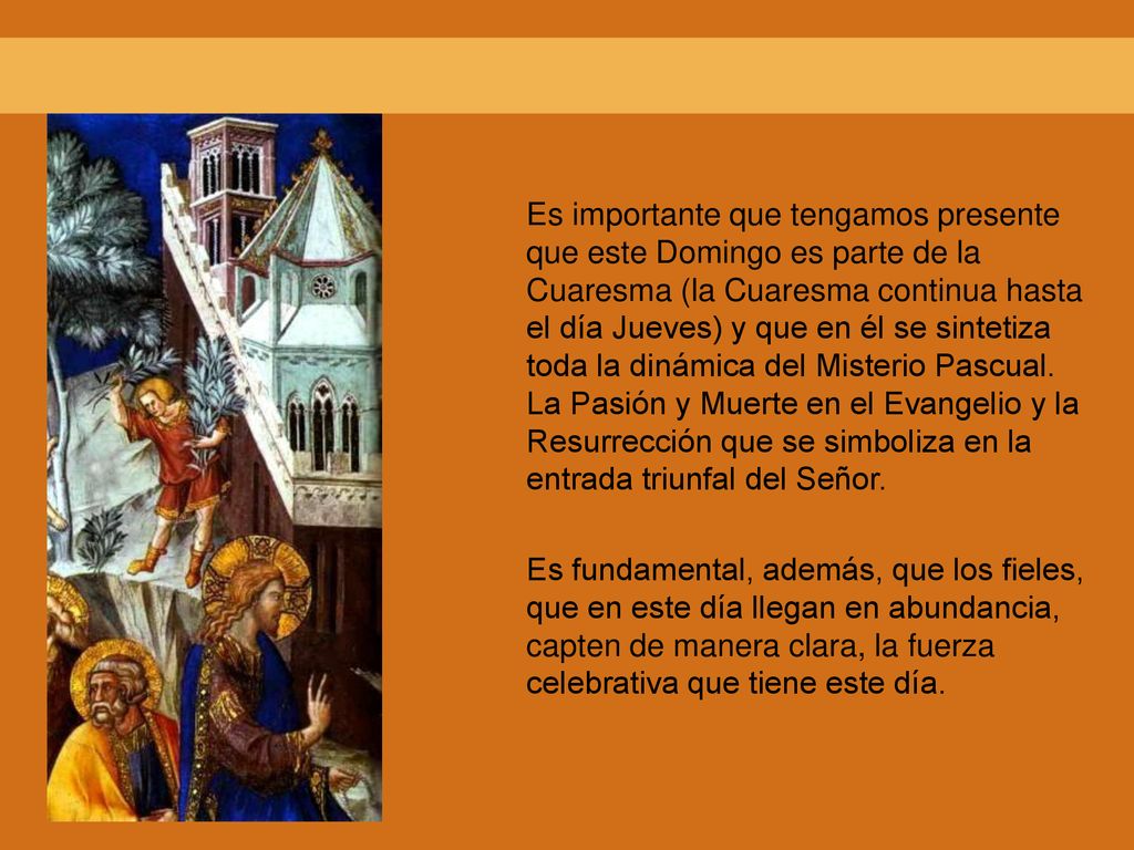 Es importante que tengamos presente que este Domingo es parte de la Cuaresma (la Cuaresma continua hasta el día Jueves) y que en él se sintetiza toda la dinámica del Misterio Pascual. La Pasión y Muerte en el Evangelio y la Resurrección que se simboliza en la entrada triunfal del Señor.