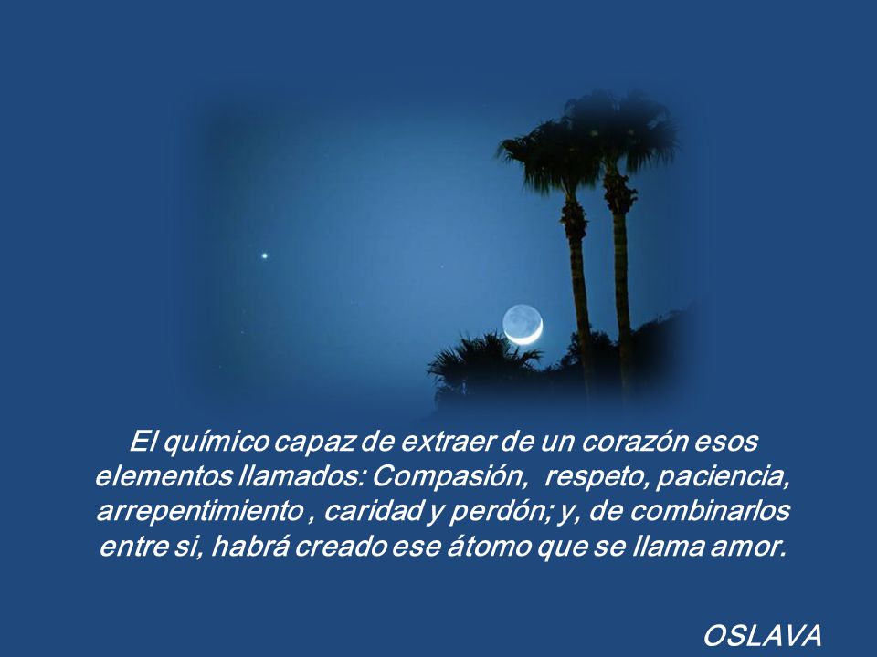 El químico capaz de extraer de un corazón esos elementos llamados: Compasión, respeto, paciencia, arrepentimiento , caridad y perdón; y, de combinarlos entre si, habrá creado ese átomo que se llama amor.
