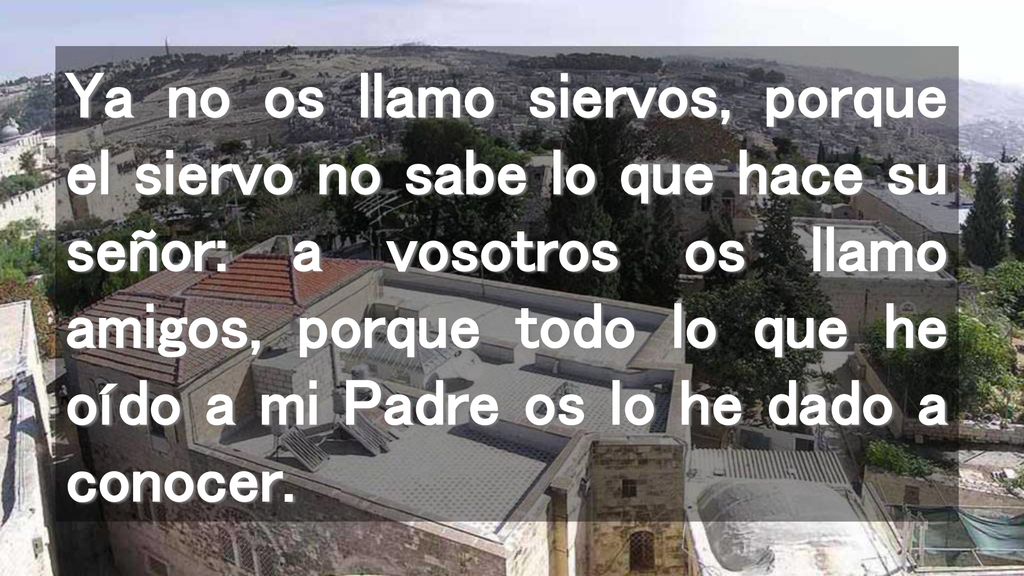 Ya no os llamo siervos, porque el siervo no sabe lo que hace su señor: a vosotros os llamo amigos, porque todo lo que he oído a mi Padre os lo he dado a conocer.
