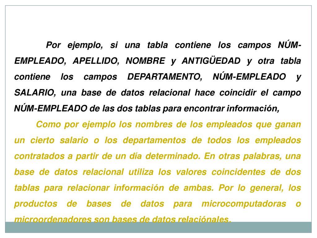 Por ejemplo, si una tabla contiene los campos NÚM-EMPLEADO, APELLIDO, NOMBRE y ANTIGÜEDAD y otra tabla contiene los campos DEPARTAMENTO, NÚM-EMPLEADO y SALARIO, una base de datos relacional hace coincidir el campo NÚM-EMPLEADO de las dos tablas para encontrar información,