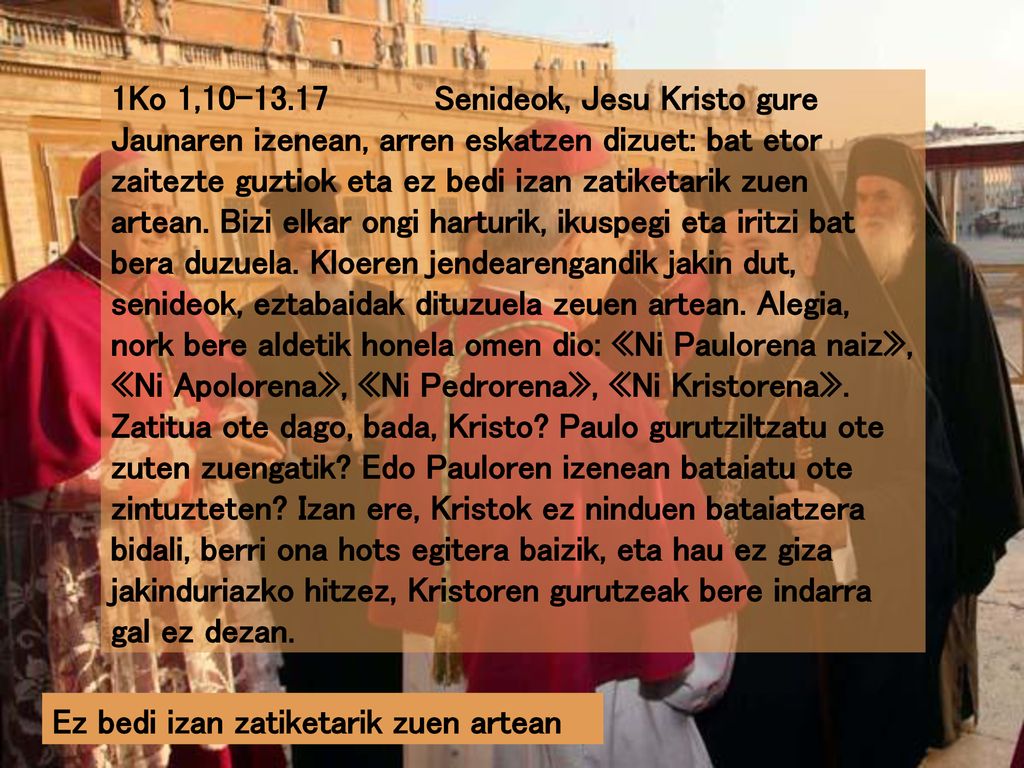 1Ko 1, Senideok, Jesu Kristo gure Jaunaren izenean, arren eskatzen dizuet: bat etor zaitezte guztiok eta ez bedi izan zatiketarik zuen artean. Bizi elkar ongi harturik, ikuspegi eta iritzi bat bera duzuela. Kloeren jendearengandik jakin dut, senideok, eztabaidak dituzuela zeuen artean. Alegia, nork bere aldetik honela omen dio: «Ni Paulorena naiz», «Ni Apolorena», «Ni Pedrorena», «Ni Kristorena». Zatitua ote dago, bada, Kristo Paulo gurutziltzatu ote zuten zuengatik Edo Pauloren izenean bataiatu ote zintuzteten Izan ere, Kristok ez ninduen bataiatzera bidali, berri ona hots egitera baizik, eta hau ez giza jakinduriazko hitzez, Kristoren gurutzeak bere indarra gal ez dezan.