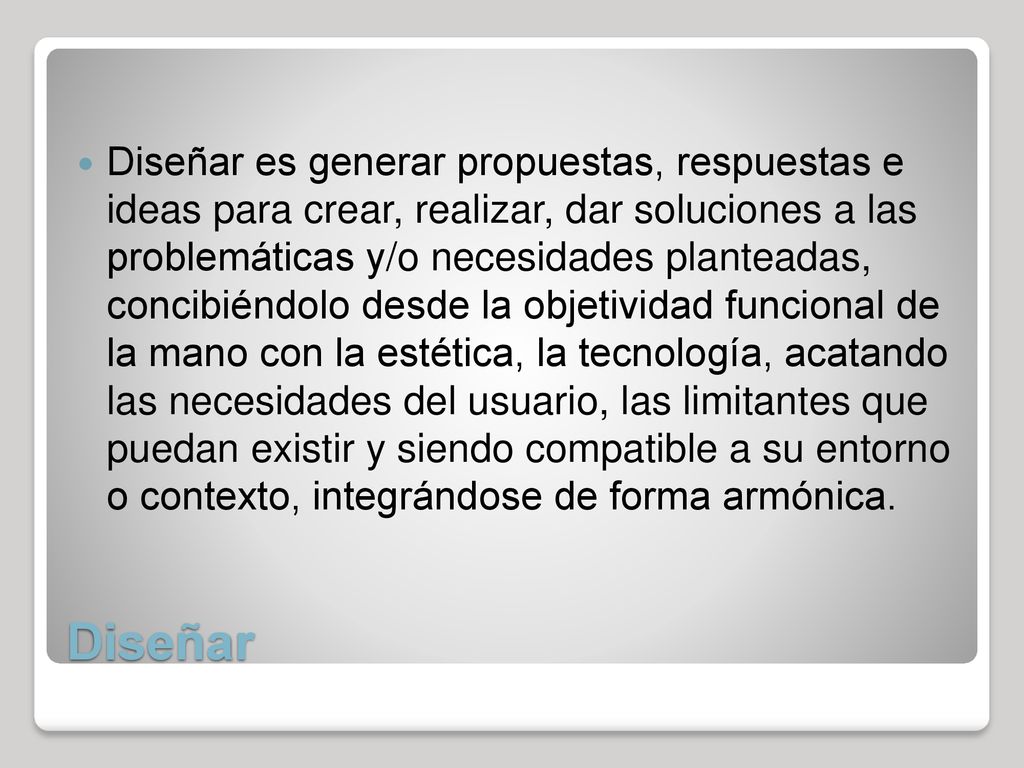 Diseñar es generar propuestas, respuestas e ideas para crear, realizar, dar soluciones a las problemáticas y/o necesidades planteadas, concibiéndolo desde la objetividad funcional de la mano con la estética, la tecnología, acatando las necesidades del usuario, las limitantes que puedan existir y siendo compatible a su entorno o contexto, integrándose de forma armónica.