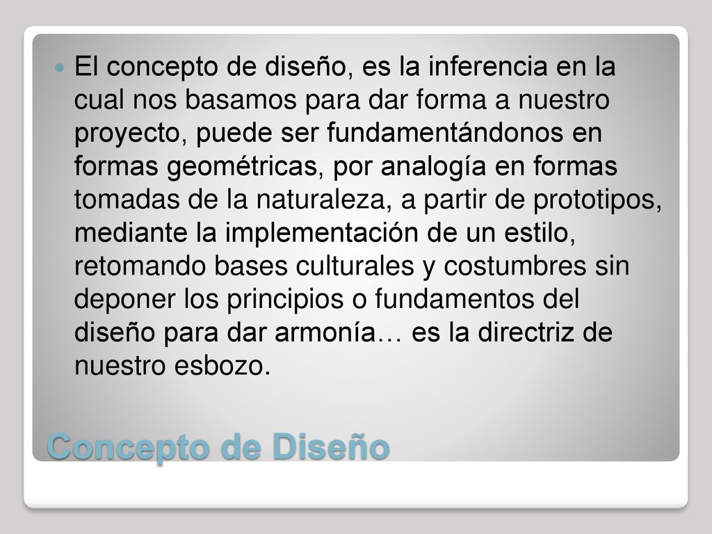 El concepto de diseño, es la inferencia en la cual nos basamos para dar forma a nuestro proyecto, puede ser fundamentándonos en formas geométricas, por analogía en formas tomadas de la naturaleza, a partir de prototipos, mediante la implementación de un estilo, retomando bases culturales y costumbres sin deponer los principios o fundamentos del diseño para dar armonía… es la directriz de nuestro esbozo.