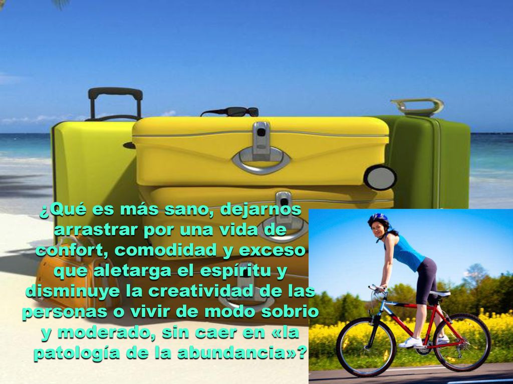 ¿Qué es más sano, dejarnos arrastrar por una vida de confort, comodidad y exceso que aletarga el espíritu y disminuye la creatividad de las personas o vivir de modo sobrio y moderado, sin caer en «la patología de la abundancia»