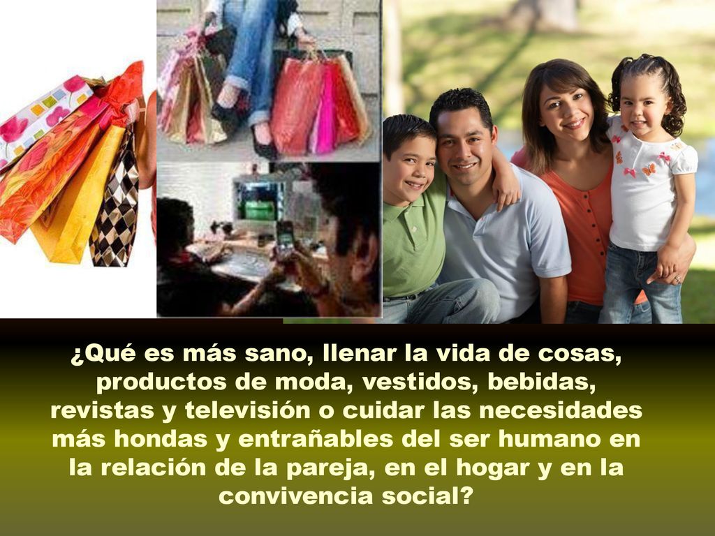 ¿Qué es más sano, llenar la vida de cosas, productos de moda, vestidos, bebidas, revistas y televisión o cuidar las necesidades más hondas y entrañables del ser humano en la relación de la pareja, en el hogar y en la convivencia social