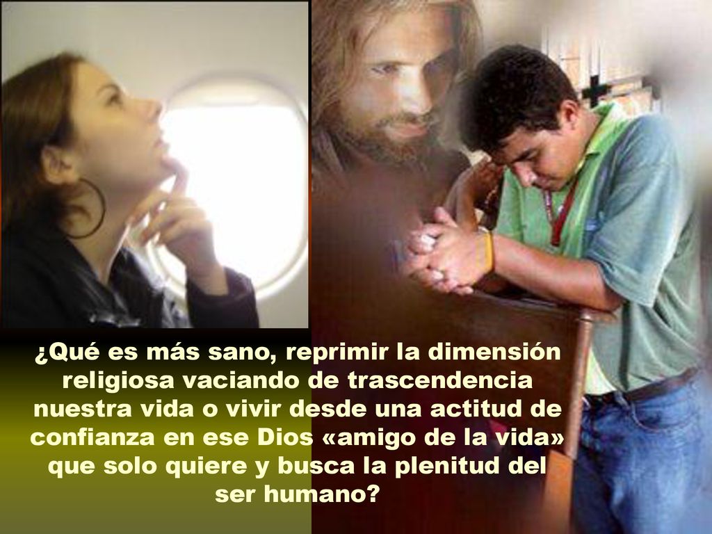 ¿Qué es más sano, reprimir la dimensión religiosa vaciando de trascendencia nuestra vida o vivir desde una actitud de confianza en ese Dios «amigo de la vida» que solo quiere y busca la plenitud del ser humano
