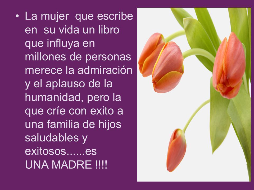 La mujer que escribe en su vida un libro que influya en millones de personas merece la admiración y el aplauso de la humanidad, pero la que críe con exito a una familia de hijos saludables y exitosos......es UNA MADRE !!!!