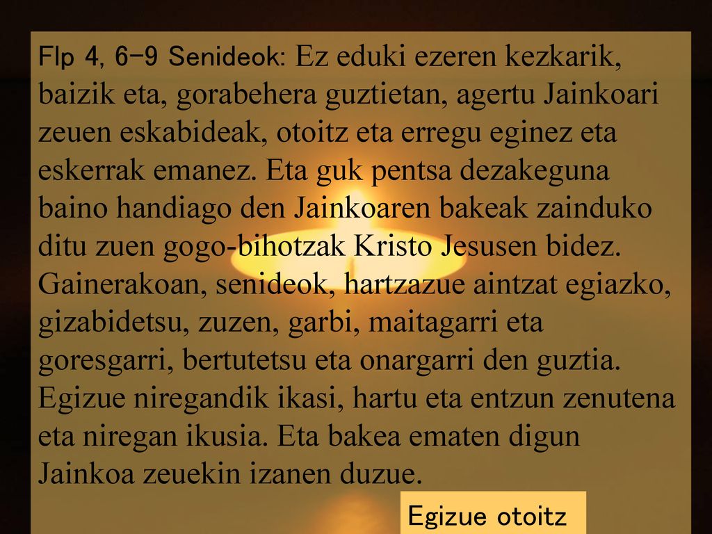 Flp 4, 6-9 Senideok: Ez eduki ezeren kezkarik, baizik eta, gorabehera guztietan, agertu Jainkoari zeuen eskabideak, otoitz eta erregu eginez eta eskerrak emanez. Eta guk pentsa dezakeguna baino handiago den Jainkoaren bakeak zainduko ditu zuen gogo-bihotzak Kristo Jesusen bidez. Gainerakoan, senideok, hartzazue aintzat egiazko, gizabidetsu, zuzen, garbi, maitagarri eta goresgarri, bertutetsu eta onargarri den guztia. Egizue niregandik ikasi, hartu eta entzun zenutena eta niregan ikusia. Eta bakea ematen digun Jainkoa zeuekin izanen duzue.