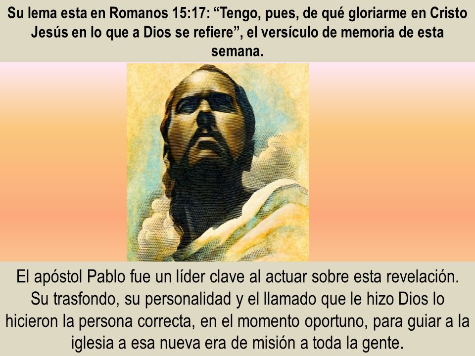 Su lema esta en Romanos 15:17: Tengo, pues, de qué gloriarme en Cristo Jesús en lo que a Dios se refiere , el versículo de memoria de esta semana.