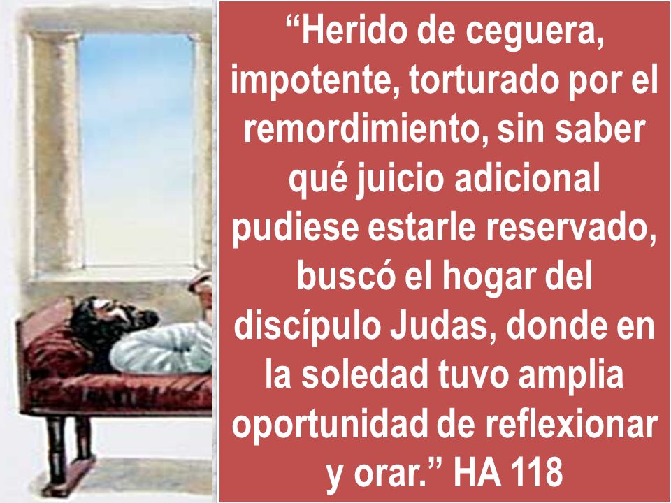 Herido de ceguera, impotente, torturado por el remordimiento, sin saber qué juicio adicional pudiese estarle reservado, buscó el hogar del discípulo Judas, donde en la soledad tuvo amplia oportunidad de reflexionar y orar. HA 118