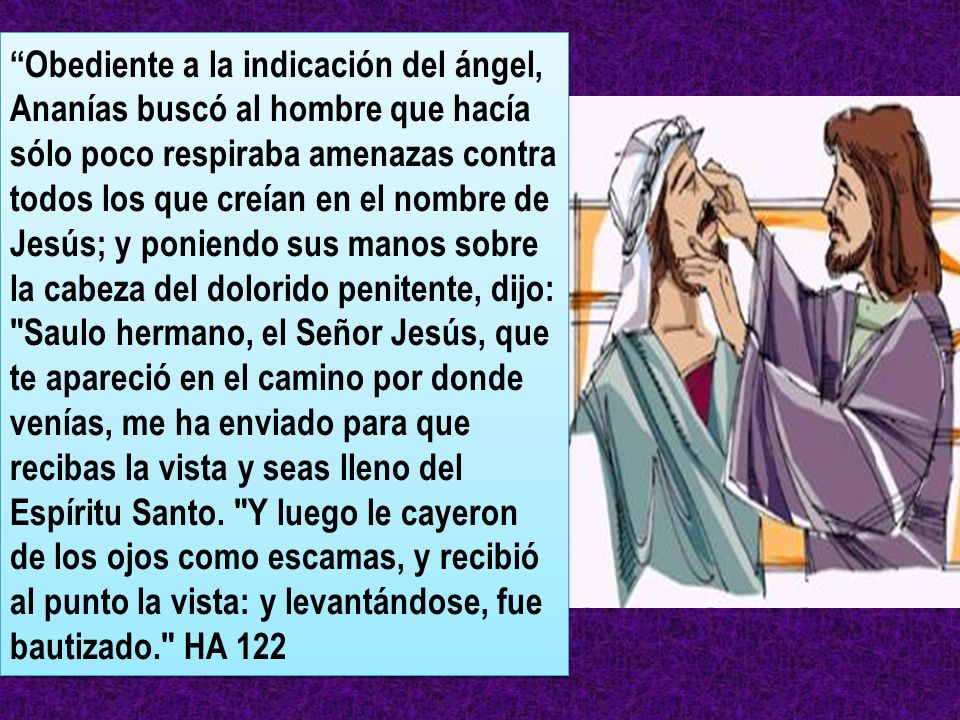 Obediente a la indicación del ángel, Ananías buscó al hombre que hacía sólo poco respiraba amenazas contra todos los que creían en el nombre de Jesús; y poniendo sus manos sobre la cabeza del dolorido penitente, dijo: Saulo hermano, el Señor Jesús, que te apareció en el camino por donde venías, me ha enviado para que recibas la vista y seas lleno del Espíritu Santo.