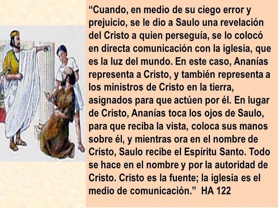 Cuando, en medio de su ciego error y prejuicio, se le dio a Saulo una revelación del Cristo a quien perseguía, se lo colocó en directa comunicación con la iglesia, que es la luz del mundo.
