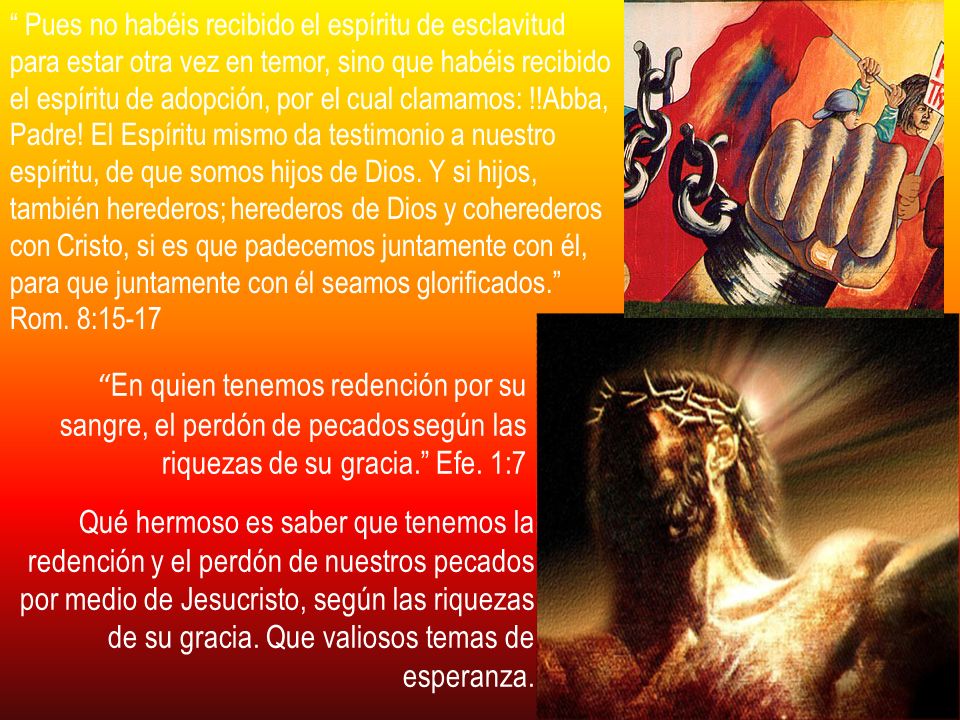 Pues no habéis recibido el espíritu de esclavitud para estar otra vez en temor, sino que habéis recibido el espíritu de adopción, por el cual clamamos: !!Abba, Padre! El Espíritu mismo da testimonio a nuestro espíritu, de que somos hijos de Dios. Y si hijos, también herederos; herederos de Dios y coherederos con Cristo, si es que padecemos juntamente con él, para que juntamente con él seamos glorificados. Rom. 8:15-17