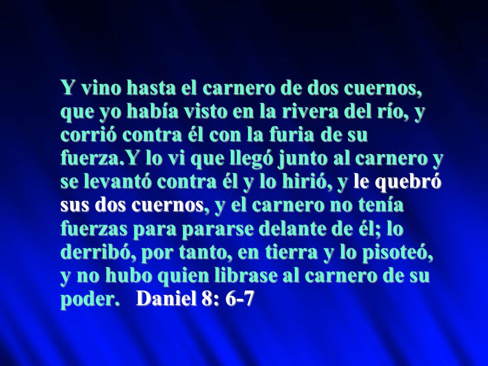 Y vino hasta el carnero de dos cuernos, que yo había visto en la rivera del río, y corrió contra él con la furia de su fuerza.Y lo vi que llegó junto al carnero y se levantó contra él y lo hirió, y le quebró sus dos cuernos, y el carnero no tenía fuerzas para pararse delante de él; lo derribó, por tanto, en tierra y lo pisoteó, y no hubo quien librase al carnero de su poder.