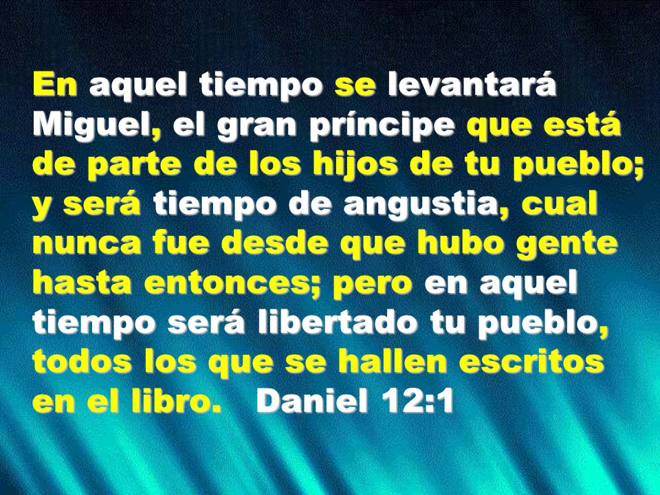 En aquel tiempo se levantará Miguel, el gran príncipe que está de parte de los hijos de tu pueblo; y será tiempo de angustia, cual nunca fue desde que hubo gente hasta entonces; pero en aquel tiempo será libertado tu pueblo, todos los que se hallen escritos en el libro.