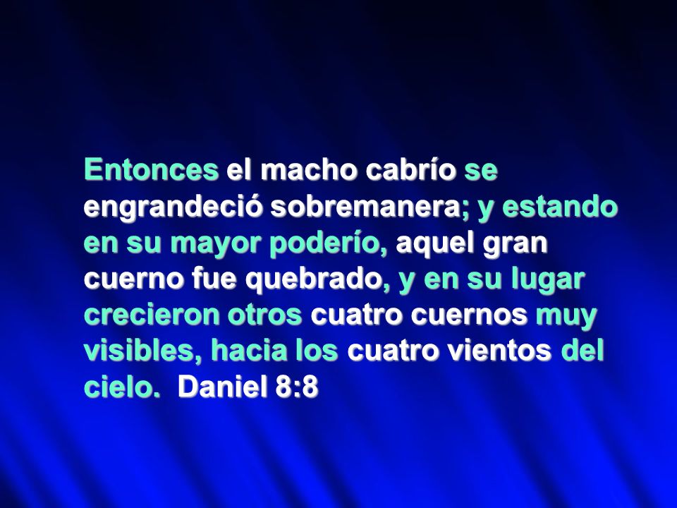 Entonces el macho cabrío se engrandeció sobremanera; y estando en su mayor poderío, aquel gran cuerno fue quebrado, y en su lugar crecieron otros cuatro cuernos muy visibles, hacia los cuatro vientos del cielo.
