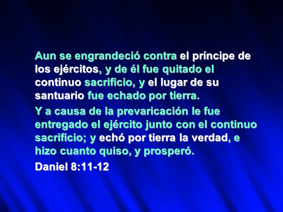 Aun se engrandeció contra el príncipe de los ejércitos, y de él fue quitado el continuo sacrificio, y el lugar de su santuario fue echado por tierra.