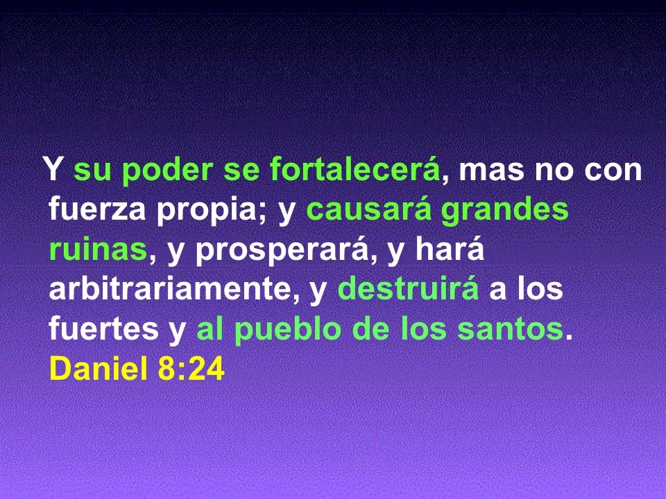 Y su poder se fortalecerá, mas no con fuerza propia; y causará grandes ruinas, y prosperará, y hará arbitrariamente, y destruirá a los fuertes y al pueblo de los santos.