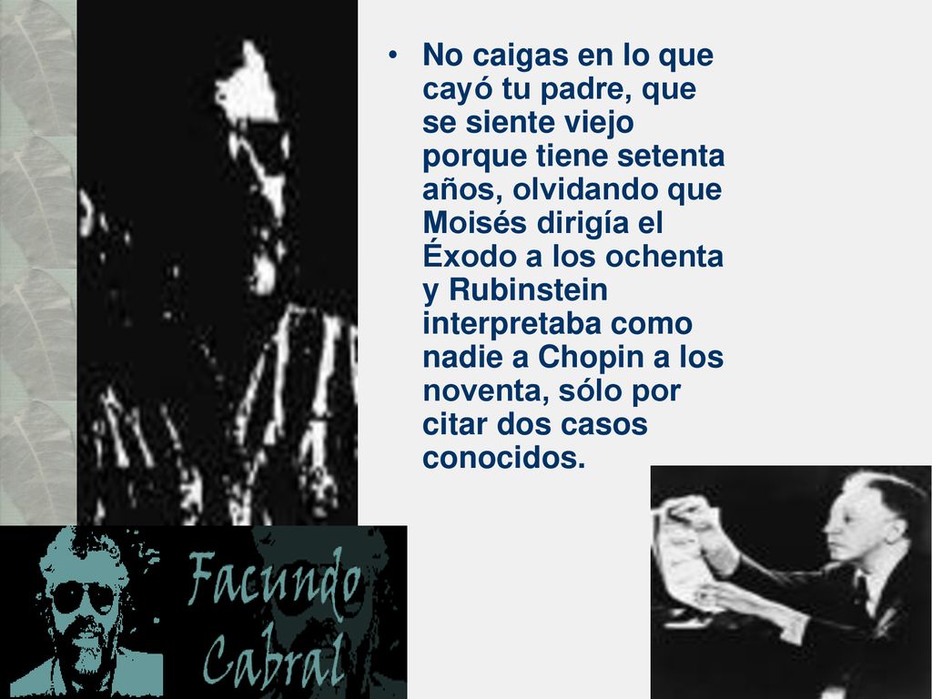 No caigas en lo que cayó tu padre, que se siente viejo porque tiene setenta años, olvidando que Moisés dirigía el Éxodo a los ochenta y Rubinstein interpretaba como nadie a Chopin a los noventa, sólo por citar dos casos conocidos.