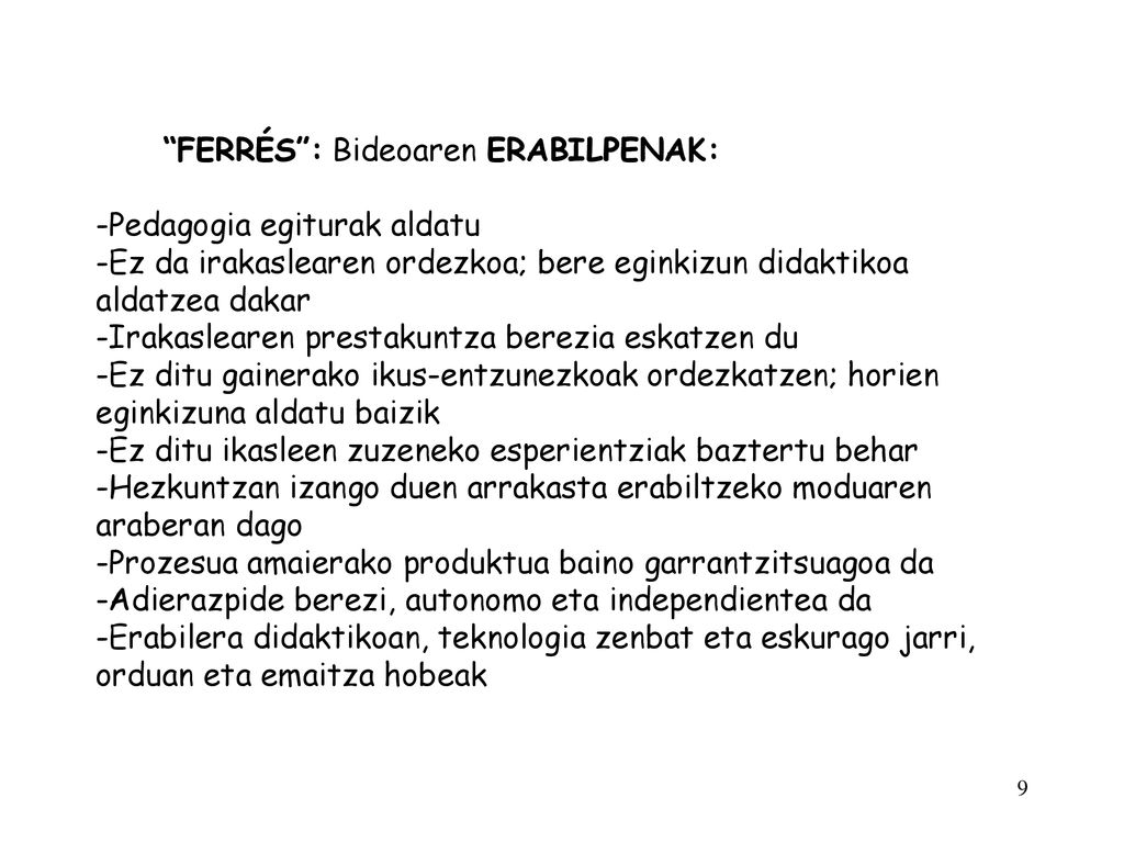 FERRÉS : Bideoaren ERABILPENAK: -Pedagogia egiturak aldatu -Ez da irakaslearen ordezkoa; bere eginkizun didaktikoa aldatzea dakar -Irakaslearen prestakuntza berezia eskatzen du -Ez ditu gainerako ikus-entzunezkoak ordezkatzen; horien eginkizuna aldatu baizik -Ez ditu ikasleen zuzeneko esperientziak baztertu behar -Hezkuntzan izango duen arrakasta erabiltzeko moduaren araberan dago -Prozesua amaierako produktua baino garrantzitsuagoa da -Adierazpide berezi, autonomo eta independientea da -Erabilera didaktikoan, teknologia zenbat eta eskurago jarri, orduan eta emaitza hobeak