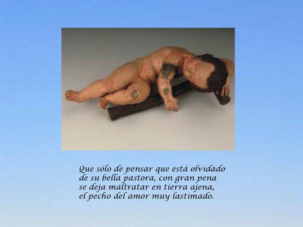 Que sólo de pensar que está olvidado de su bella pastora, con gran pena se deja maltratar en tierra ajena, el pecho del amor muy lastimado.