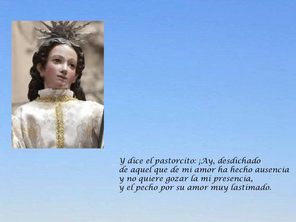 Y dice el pastorcito: ¡Ay, desdichado de aquel que de mi amor ha hecho ausencia y no quiere gozar la mi presencia, y el pecho por su amor muy lastimado.