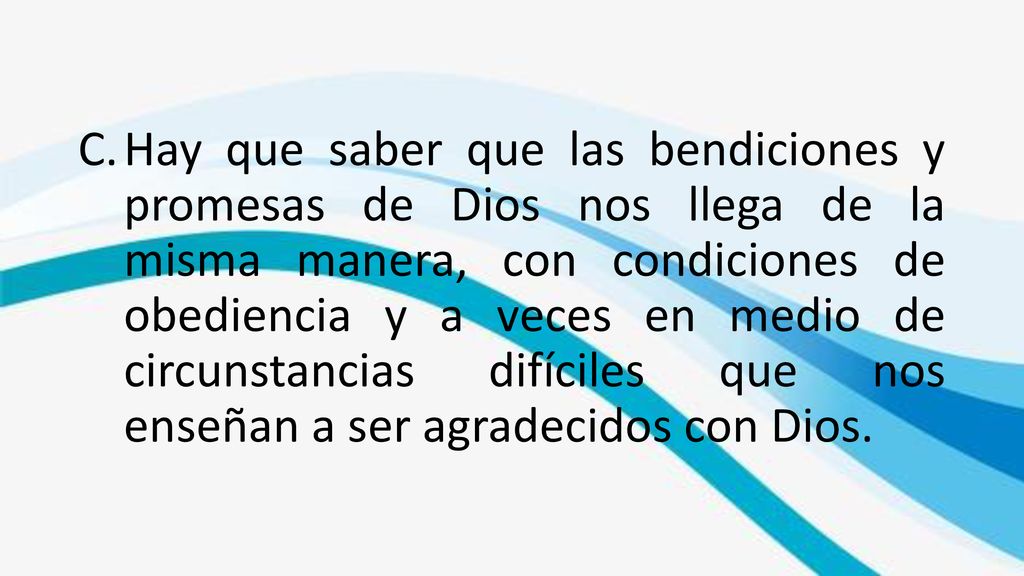 Hay que saber que las bendiciones y promesas de Dios nos llega de la misma manera, con condiciones de obediencia y a veces en medio de circunstancias difíciles que nos enseñan a ser agradecidos con Dios.