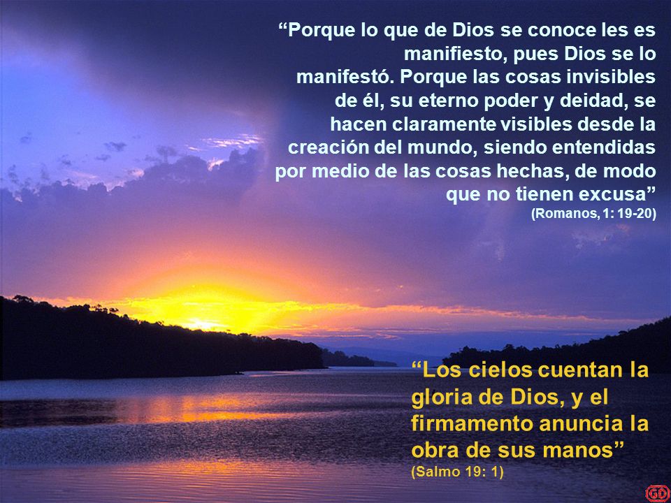 Porque lo que de Dios se conoce les es manifiesto, pues Dios se lo manifestó. Porque las cosas invisibles de él, su eterno poder y deidad, se hacen claramente visibles desde la creación del mundo, siendo entendidas por medio de las cosas hechas, de modo que no tienen excusa (Romanos, 1: 19-20)