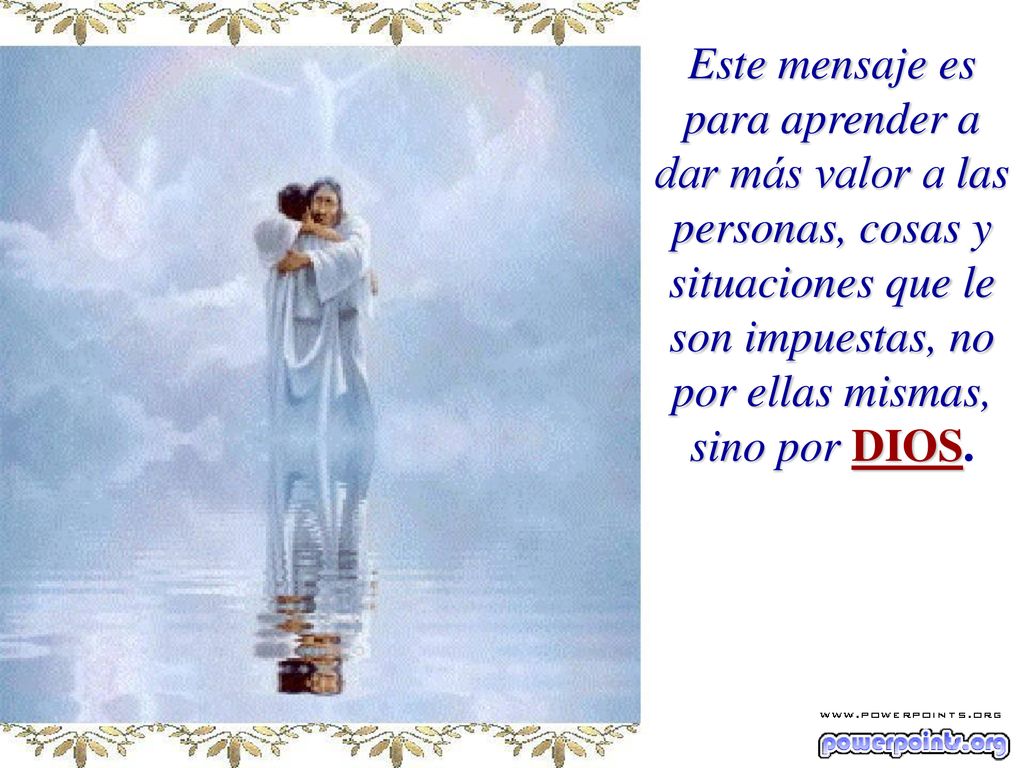 Este mensaje es para aprender a dar más valor a las personas, cosas y situaciones que le son impuestas, no por ellas mismas, sino por DIOS.