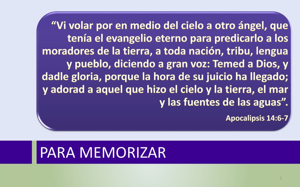 Vi volar por en medio del cielo a otro ángel, que tenía el evangelio eterno para predicarlo a los moradores de la tierra, a toda nación, tribu, lengua y pueblo, diciendo a gran voz: Temed a Dios, y dadle gloria, porque la hora de su juicio ha llegado; y adorad a aquel que hizo el cielo y la tierra, el mar y las fuentes de las aguas .