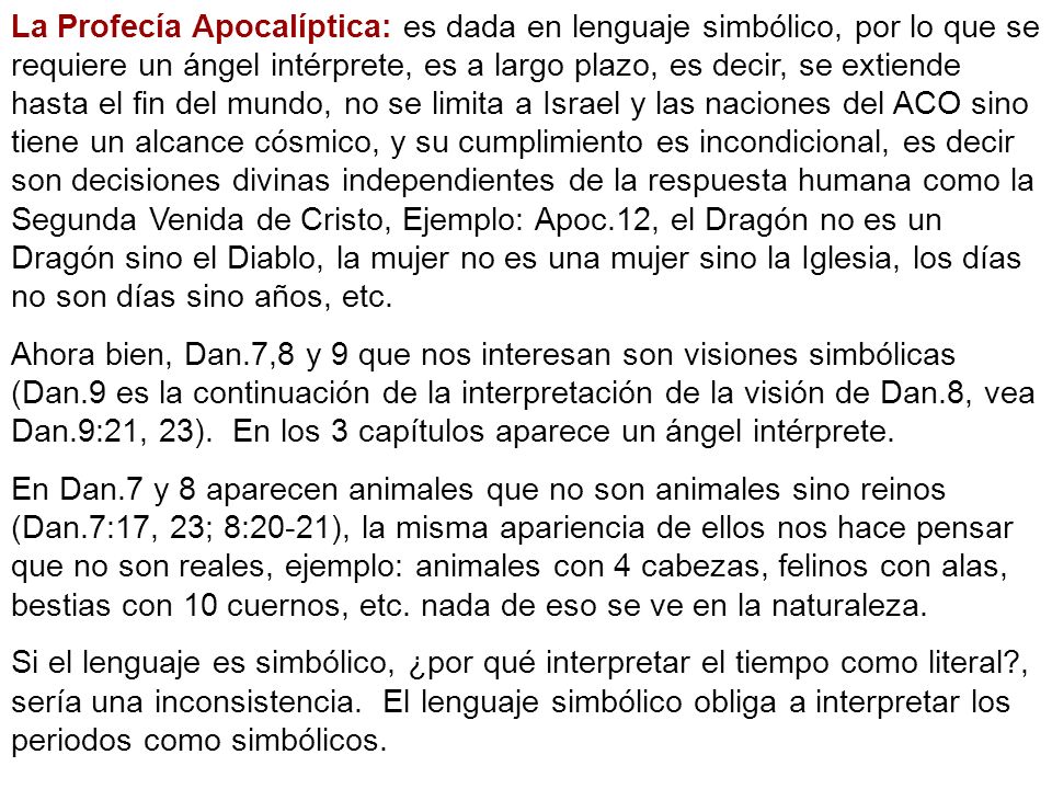 La Profecía Apocalíptica: es dada en lenguaje simbólico, por lo que se requiere un ángel intérprete, es a largo plazo, es decir, se extiende hasta el fin del mundo, no se limita a Israel y las naciones del ACO sino tiene un alcance cósmico, y su cumplimiento es incondicional, es decir son decisiones divinas independientes de la respuesta humana como la Segunda Venida de Cristo, Ejemplo: Apoc.12, el Dragón no es un Dragón sino el Diablo, la mujer no es una mujer sino la Iglesia, los días no son días sino años, etc.