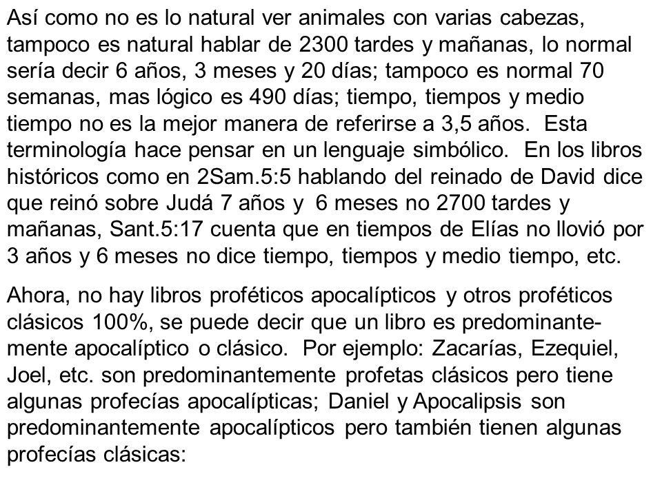 Así como no es lo natural ver animales con varias cabezas, tampoco es natural hablar de 2300 tardes y mañanas, lo normal sería decir 6 años, 3 meses y 20 días; tampoco es normal 70 semanas, mas lógico es 490 días; tiempo, tiempos y medio tiempo no es la mejor manera de referirse a 3,5 años. Esta terminología hace pensar en un lenguaje simbólico. En los libros históricos como en 2Sam.5:5 hablando del reinado de David dice que reinó sobre Judá 7 años y 6 meses no 2700 tardes y mañanas, Sant.5:17 cuenta que en tiempos de Elías no llovió por 3 años y 6 meses no dice tiempo, tiempos y medio tiempo, etc.