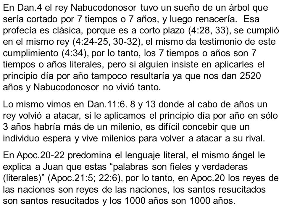 En Dan.4 el rey Nabucodonosor tuvo un sueño de un árbol que sería cortado por 7 tiempos o 7 años, y luego renacería. Esa profecía es clásica, porque es a corto plazo (4:28, 33), se cumplió en el mismo rey (4:24-25, 30-32), el mismo da testimonio de este cumplimiento (4:34), por lo tanto, los 7 tiempos o años son 7 tiempos o años literales, pero si alguien insiste en aplicarles el principio día por año tampoco resultaría ya que nos dan 2520 años y Nabucodonosor no vivió tanto.