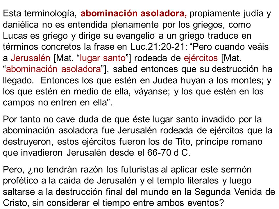 Esta terminología, abominación asoladora, propiamente judía y daniélica no es entendida plenamente por los griegos, como Lucas es griego y dirige su evangelio a un griego traduce en términos concretos la frase en Luc.21:20-21: Pero cuando veáis a Jerusalén [Mat. lugar santo ] rodeada de ejércitos [Mat. abominación asoladora ], sabed entonces que su destrucción ha llegado. Entonces los que estén en Judea huyan a los montes; y los que estén en medio de ella, váyanse; y los que estén en los campos no entren en ella .