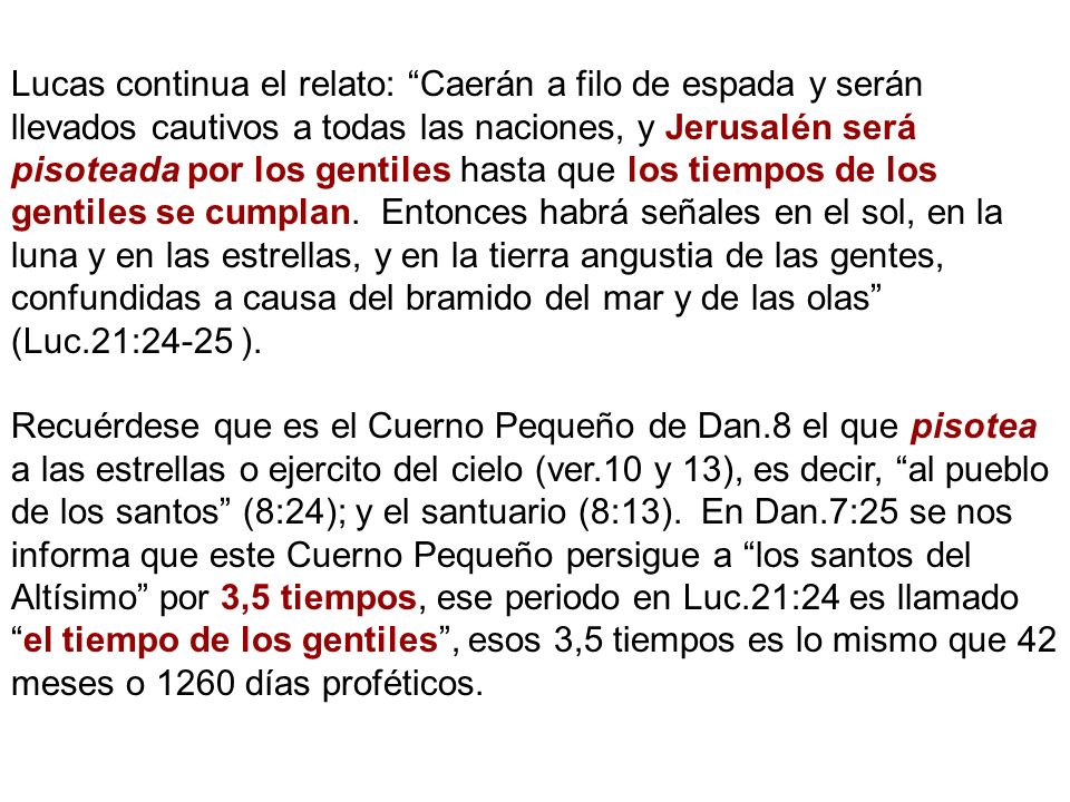 Lucas continua el relato: Caerán a filo de espada y serán llevados cautivos a todas las naciones, y Jerusalén será pisoteada por los gentiles hasta que los tiempos de los gentiles se cumplan. Entonces habrá señales en el sol, en la luna y en las estrellas, y en la tierra angustia de las gentes, confundidas a causa del bramido del mar y de las olas (Luc.21:24-25 ).