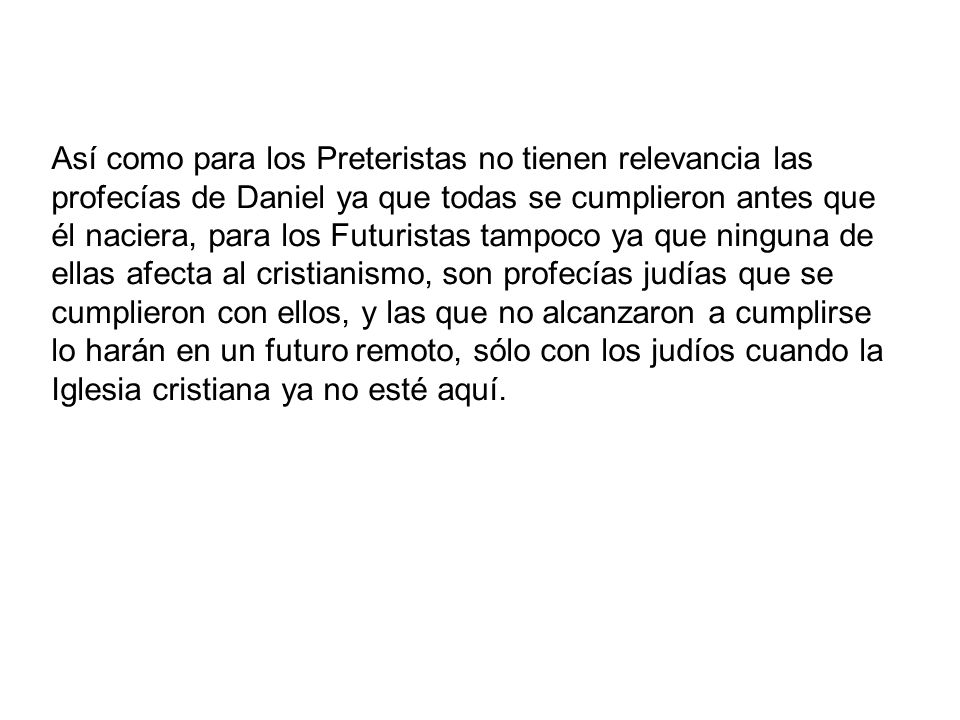 Así como para los Preteristas no tienen relevancia las profecías de Daniel ya que todas se cumplieron antes que él naciera, para los Futuristas tampoco ya que ninguna de ellas afecta al cristianismo, son profecías judías que se cumplieron con ellos, y las que no alcanzaron a cumplirse lo harán en un futuro remoto, sólo con los judíos cuando la Iglesia cristiana ya no esté aquí.