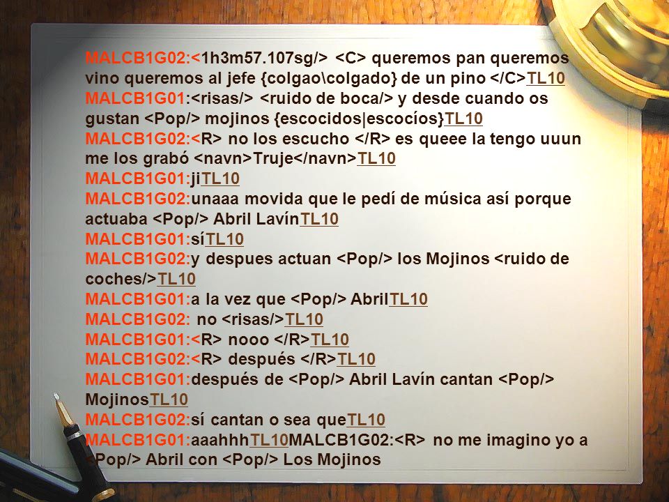 MALCB1G02:<1h3m57.107sg/> <C> queremos pan queremos vino queremos al jefe {colgao\colgado} de un pino </C>TL10 MALCB1G01:<risas/> <ruido de boca/> y desde cuando os gustan <Pop/> mojinos {escocidos|escocíos}TL10 MALCB1G02:<R> no los escucho </R> es queee la tengo uuun me los grabó <navn>Truje</navn>TL10 MALCB1G01:jiTL10 MALCB1G02:unaaa movida que le pedí de música así porque actuaba <Pop/> Abril LavínTL10 MALCB1G01:síTL10 MALCB1G02:y despues actuan <Pop/> los Mojinos <ruido de coches/>TL10 MALCB1G01:a la vez que <Pop/> AbrilTL10 MALCB1G02: no <risas/>TL10 MALCB1G01:<R> nooo </R>TL10 MALCB1G02:<R> después </R>TL10 MALCB1G01:después de <Pop/> Abril Lavín cantan <Pop/> MojinosTL10 MALCB1G02:sí cantan o sea queTL10 MALCB1G01:aaahhhTL10MALCB1G02:<R> no me imagino yo a <Pop/> Abril con <Pop/> Los Mojinos