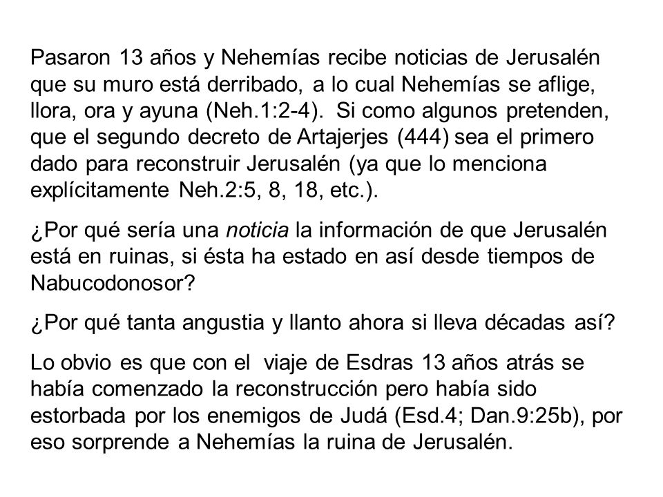 Pasaron 13 años y Nehemías recibe noticias de Jerusalén que su muro está derribado, a lo cual Nehemías se aflige, llora, ora y ayuna (Neh.1:2-4). Si como algunos pretenden, que el segundo decreto de Artajerjes (444) sea el primero dado para reconstruir Jerusalén (ya que lo menciona explícitamente Neh.2:5, 8, 18, etc.).