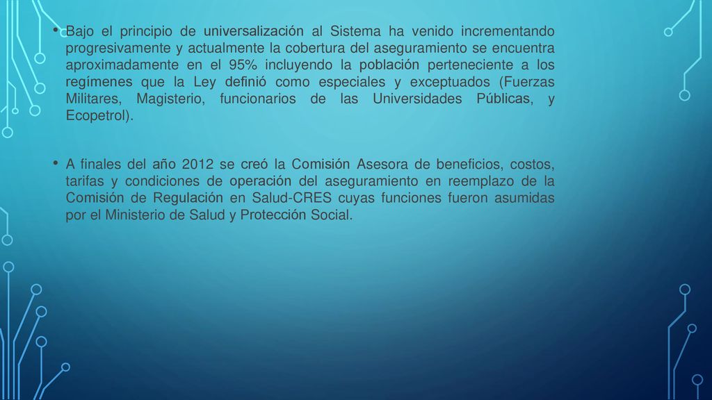 Bajo el principio de universalización al Sistema ha venido incrementando progresivamente y actualmente la cobertura del aseguramiento se encuentra aproximadamente en el 95% incluyendo la población perteneciente a los regímenes que la Ley definió como especiales y exceptuados (Fuerzas Militares, Magisterio, funcionarios de las Universidades Públicas, y Ecopetrol).