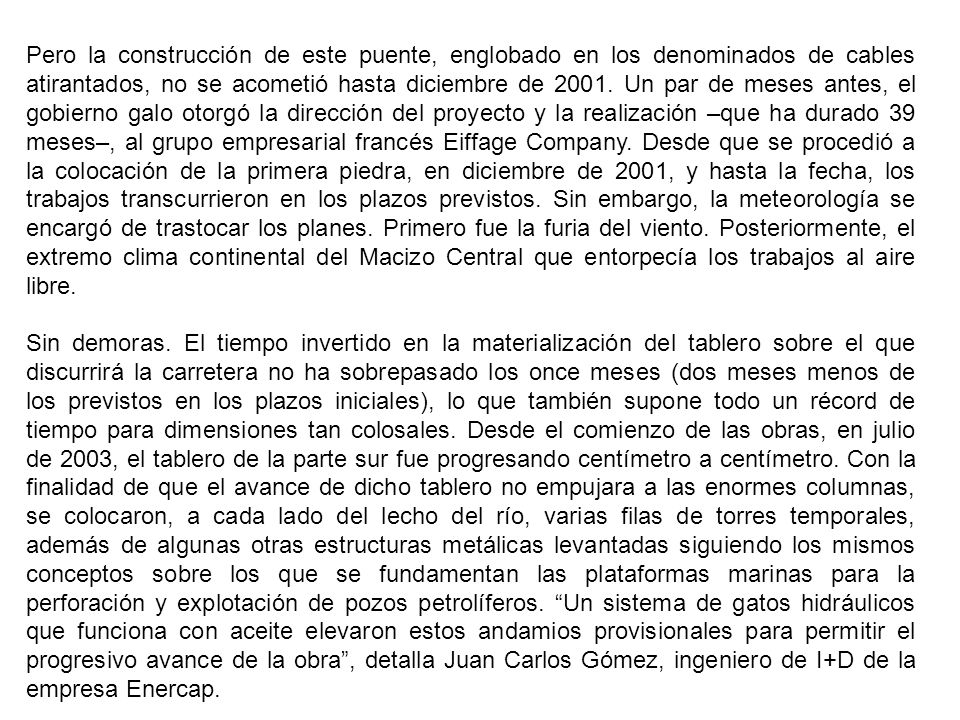 Pero la construcción de este puente, englobado en los denominados de cables atirantados, no se acometió hasta diciembre de Un par de meses antes, el gobierno galo otorgó la dirección del proyecto y la realización –que ha durado 39 meses–, al grupo empresarial francés Eiffage Company. Desde que se procedió a la colocación de la primera piedra, en diciembre de 2001, y hasta la fecha, los trabajos transcurrieron en los plazos previstos. Sin embargo, la meteorología se encargó de trastocar los planes. Primero fue la furia del viento. Posteriormente, el extremo clima continental del Macizo Central que entorpecía los trabajos al aire libre.