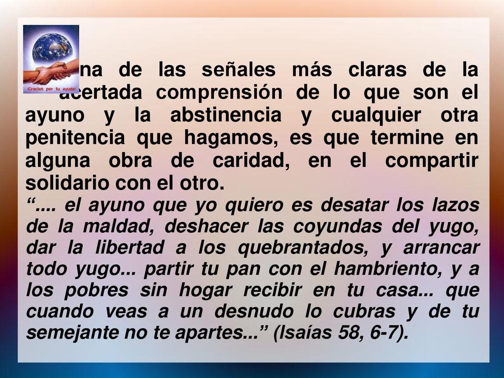 Una de las señales más claras de la acertada comprensión de lo que son el ayuno y la abstinencia y cualquier otra penitencia que hagamos, es que termine en alguna obra de caridad, en el compartir solidario con el otro.