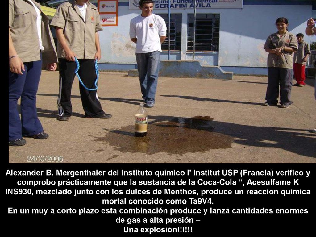 Alexander B. Mergenthaler del instituto químico l Institut USP (Francia) verifico y comprobo prácticamente que la sustancia de la Coca-Cola , Acesulfame K INS930, mezclado junto con los dulces de Menthos, produce un reaccion química mortal conocido como Ta9V4.