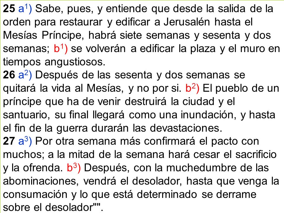 25 a1) Sabe, pues, y entiende que desde la salida de la orden para restaurar y edificar a Jerusalén hasta el Mesías Príncipe, habrá siete semanas y sesenta y dos semanas; b1) se volverán a edificar la plaza y el muro en tiempos angustiosos.