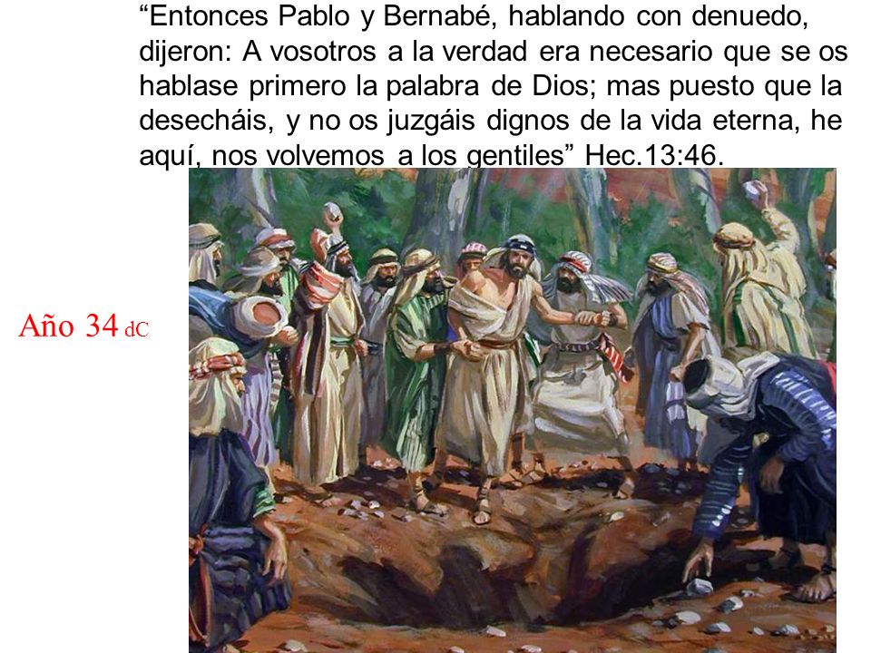 Entonces Pablo y Bernabé, hablando con denuedo, dijeron: A vosotros a la verdad era necesario que se os hablase primero la palabra de Dios; mas puesto que la desecháis, y no os juzgáis dignos de la vida eterna, he aquí, nos volvemos a los gentiles Hec.13:46.