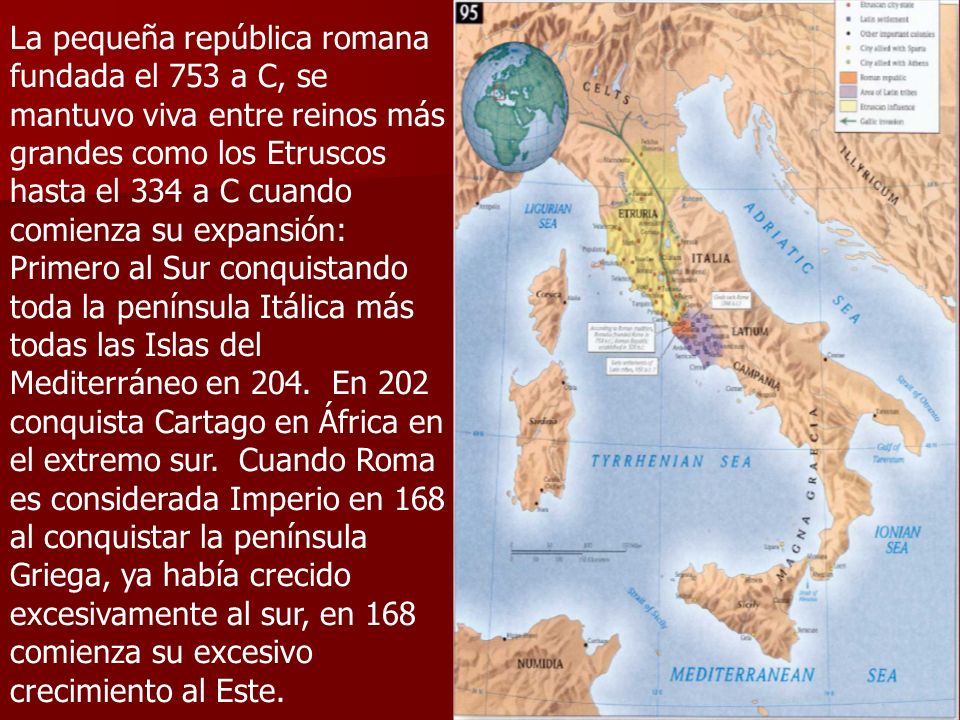 La pequeña república romana fundada el 753 a C, se mantuvo viva entre reinos más grandes como los Etruscos hasta el 334 a C cuando comienza su expansión: Primero al Sur conquistando toda la península Itálica más todas las Islas del Mediterráneo en 204.