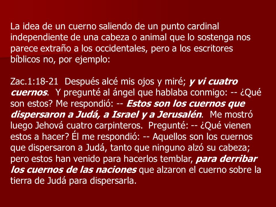 La idea de un cuerno saliendo de un punto cardinal independiente de una cabeza o animal que lo sostenga nos parece extraño a los occidentales, pero a los escritores bíblicos no, por ejemplo: Zac.1:18-21 Después alcé mis ojos y miré; y vi cuatro cuernos.