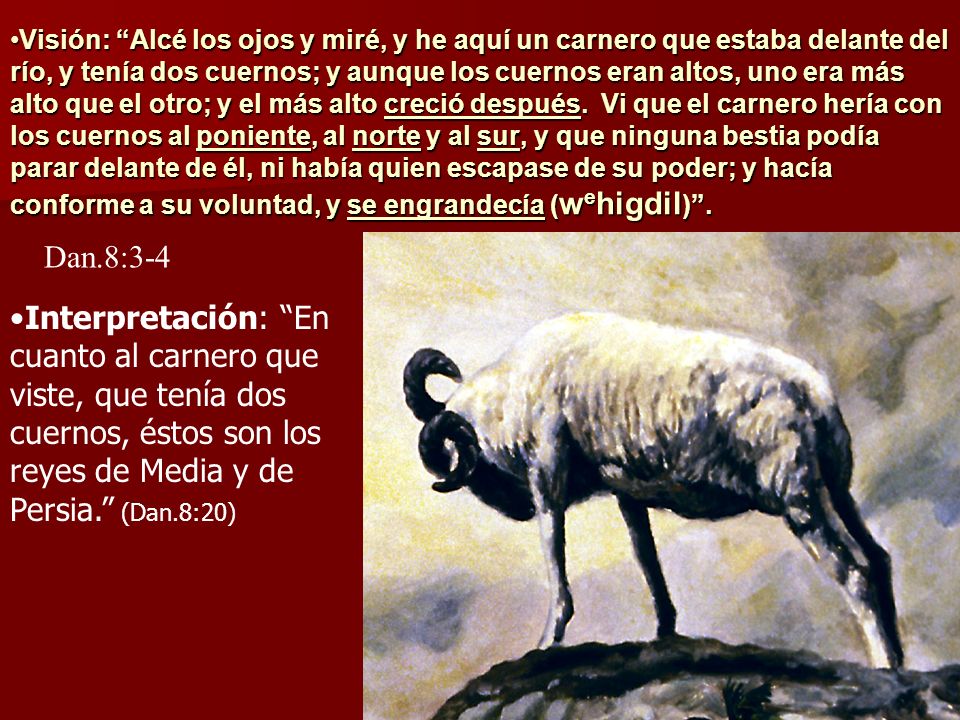 Visión: Alcé los ojos y miré, y he aquí un carnero que estaba delante del río, y tenía dos cuernos; y aunque los cuernos eran altos, uno era más alto que el otro; y el más alto creció después. Vi que el carnero hería con los cuernos al poniente, al norte y al sur, y que ninguna bestia podía parar delante de él, ni había quien escapase de su poder; y hacía conforme a su voluntad, y se engrandecía (wehigdil) .