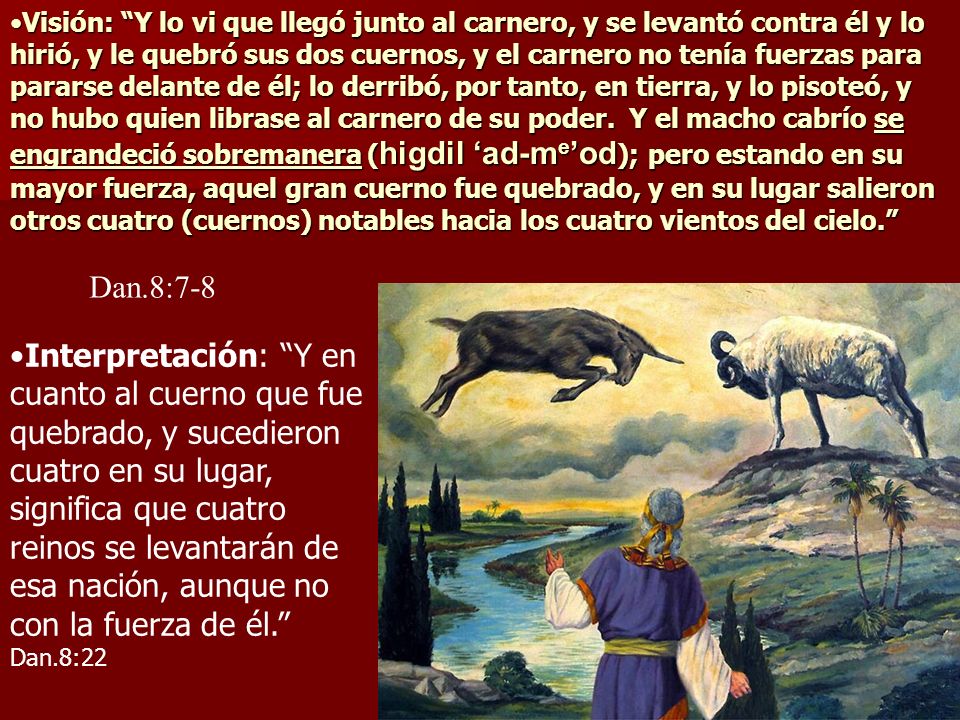 Visión: Y lo vi que llegó junto al carnero, y se levantó contra él y lo hirió, y le quebró sus dos cuernos, y el carnero no tenía fuerzas para pararse delante de él; lo derribó, por tanto, en tierra, y lo pisoteó, y no hubo quien librase al carnero de su poder. Y el macho cabrío se engrandeció sobremanera (higdil ‘ad-me’od); pero estando en su mayor fuerza, aquel gran cuerno fue quebrado, y en su lugar salieron otros cuatro (cuernos) notables hacia los cuatro vientos del cielo.