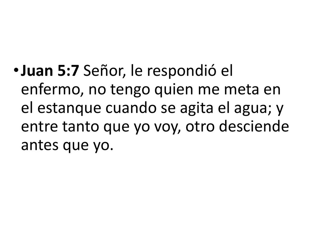 Juan 5:7 Señor, le respondió el enfermo, no tengo quien me meta en el estanque cuando se agita el agua; y entre tanto que yo voy, otro desciende antes que yo.